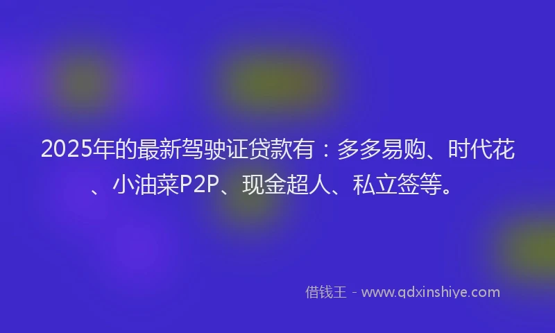 2025年的最新驾驶证贷款有：多多易购、时代花、小油菜P2P、现金超人、私立签等。