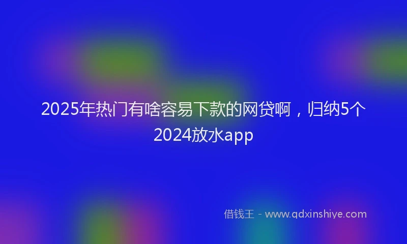 2025年热门有啥容易下款的网贷啊，归纳5个2024放水app