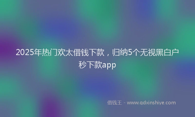 2025年热门欢太借钱下款，归纳5个无视黑白户秒下款app