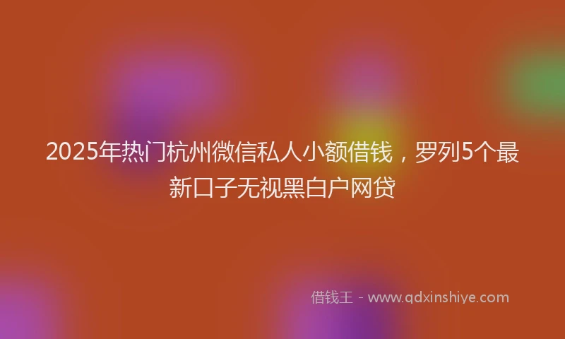 2025年热门杭州微信私人小额借钱，罗列5个最新口子无视黑白户网贷