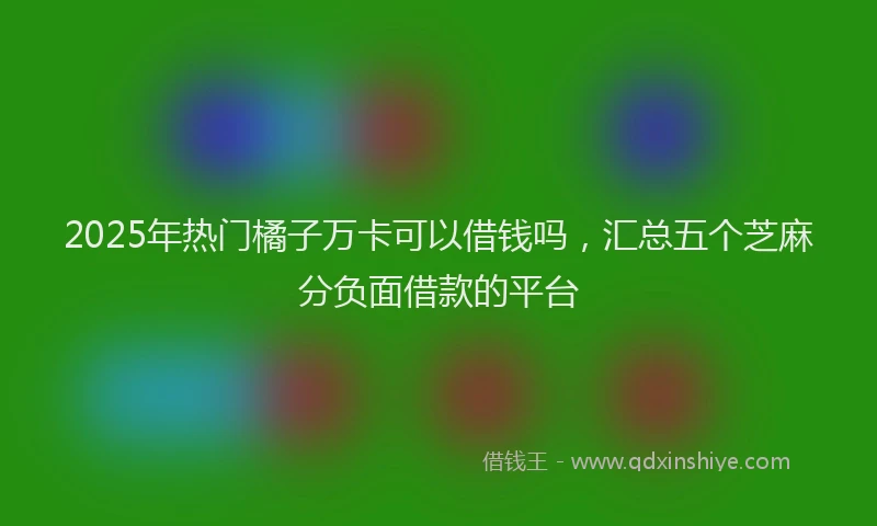 2025年热门橘子万卡可以借钱吗，汇总五个芝麻分负面借款的平台