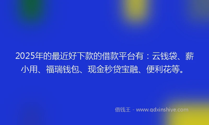 2025年的最近好下款的借款平台有：云钱袋、薪小用、福瑞钱包、现金秒贷宝融、便利花等。