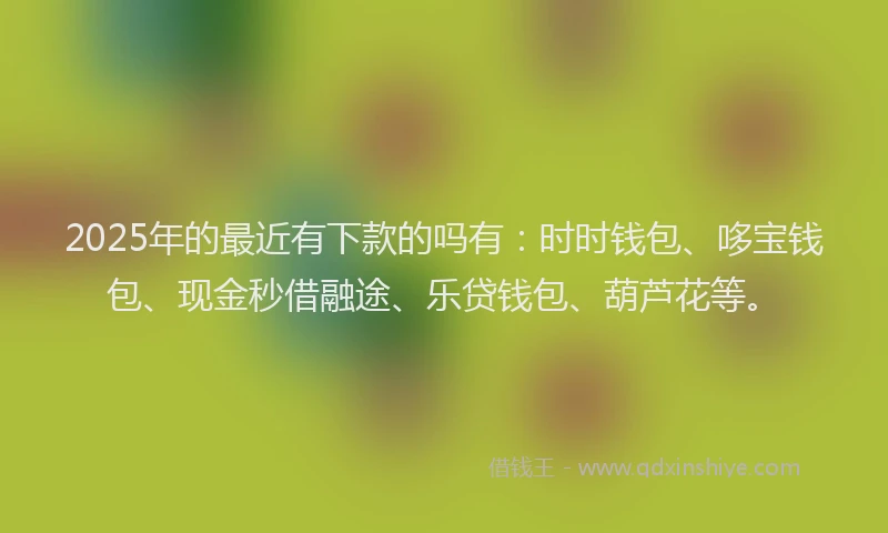 2025年的最近有下款的吗有：时时钱包、哆宝钱包、现金秒借融途、乐贷钱包、葫芦花等。