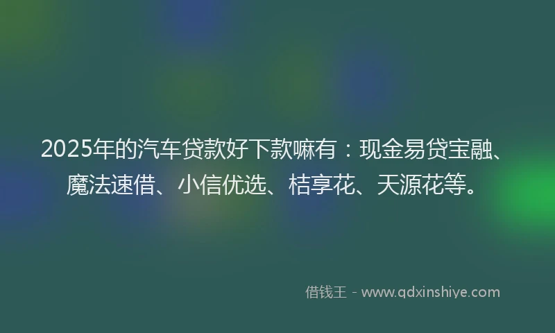 2025年的汽车贷款好下款嘛有：现金易贷宝融、魔法速借、小信优选、桔享花、天源花等。