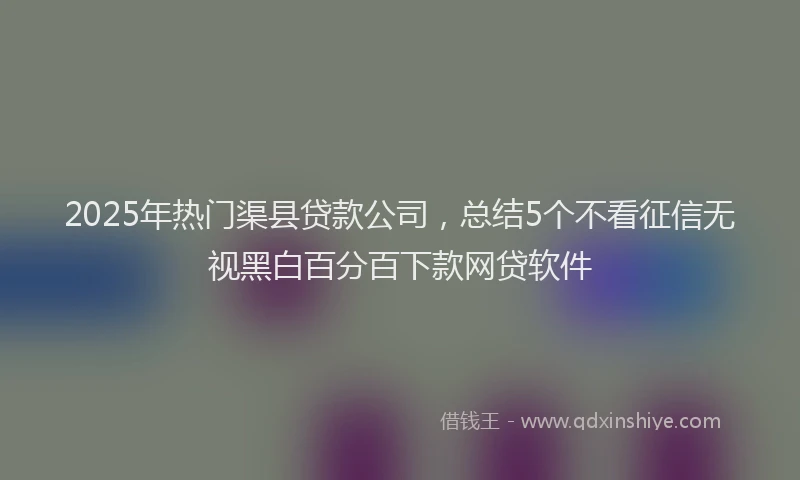 2025年热门渠县贷款公司，总结5个不看征信无视黑白百分百下款网贷软件