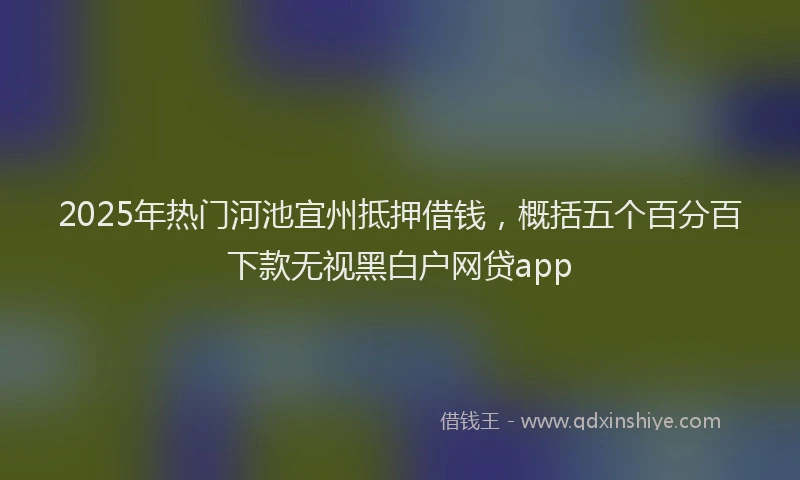 2025年热门河池宜州抵押借钱，概括五个百分百下款无视黑白户网贷app