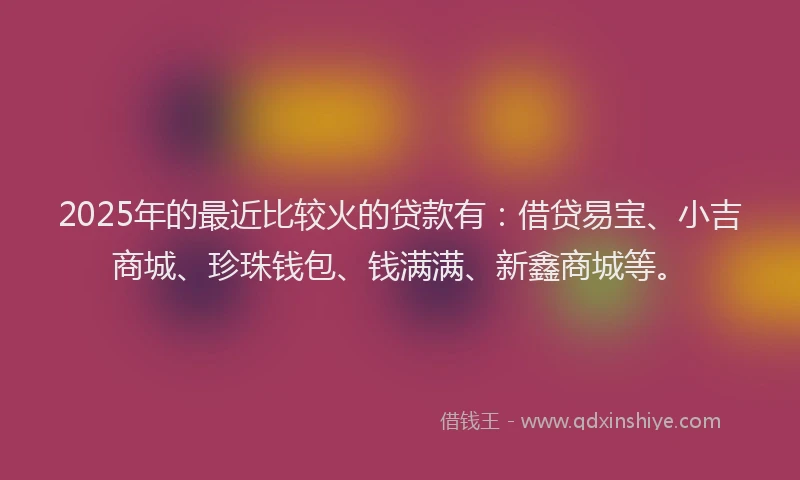 2025年的最近比较火的贷款有：借贷易宝、小吉商城、珍珠钱包、钱满满、新鑫商城等。