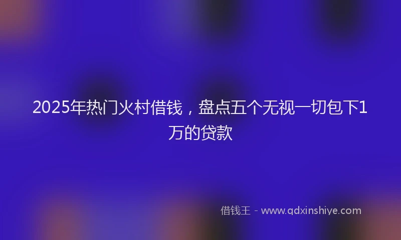 2025年热门火村借钱，盘点五个无视一切包下1万的贷款