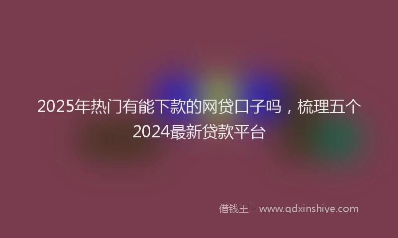 2025年热门有能下款的网贷口子吗，梳理五个2024最新贷款平台