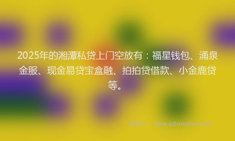 2025年的湘潭私贷上门空放有：福星钱包、涌泉金服、现金易贷宝盒融、拍拍贷借款、小金鹿贷等。
