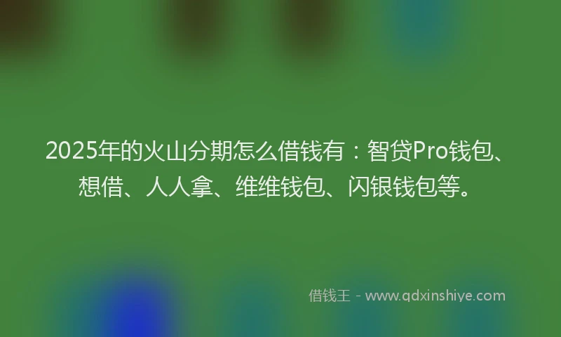 2025年的火山分期怎么借钱有:智贷Pro钱包、想借、人人拿、维维钱包、闪银钱包等。