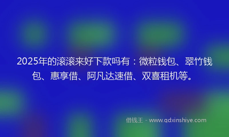 2025年的滚滚来好下款吗有：微粒钱包、翠竹钱包、惠享借、阿凡达速借、双喜租机等。