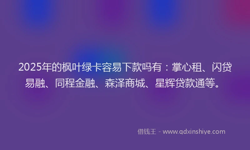 2025年的枫叶绿卡容易下款吗有：掌心租、闪贷易融、同程金融、森泽商城、星辉贷款通等。