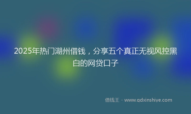 2025年热门湖州借钱，分享五个真正无视风控黑白的网贷口子