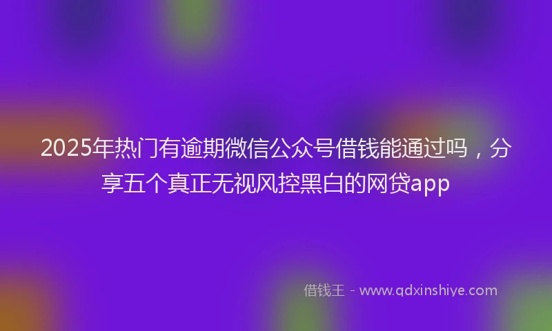 2025年热门有逾期微信公众号借钱能通过吗，分享五个真正无视风控黑白的网贷app