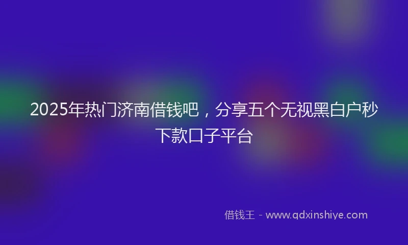2025年热门济南借钱吧，分享五个无视黑白户秒下款口子平台