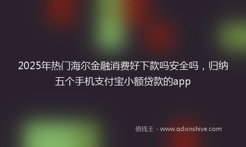 2025年热门海尔金融消费好下款吗安全吗，归纳五个手机支付宝小额贷款的app