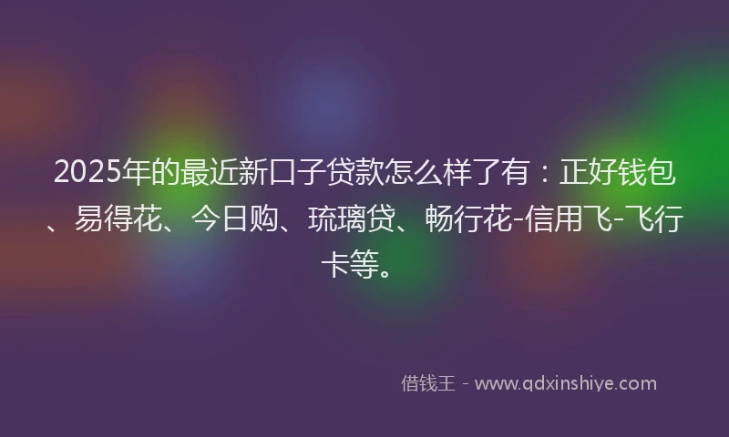2025年的最近新口子贷款怎么样了有：正好钱包、易得花、今日购、琉璃贷、畅行花-信用飞-飞行卡等。