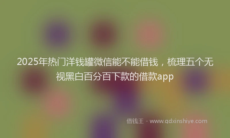 2025年热门洋钱罐微信能不能借钱，梳理五个无视黑白百分百下款的借款app