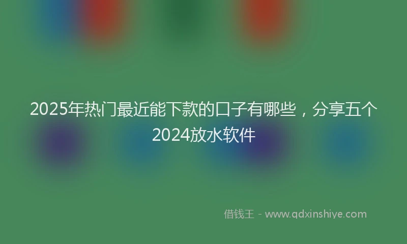 2025年热门最近能下款的口子有哪些，分享五个2024放水软件