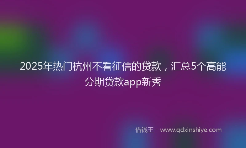 2025年热门杭州不看征信的贷款，汇总5个高能分期贷款app新秀