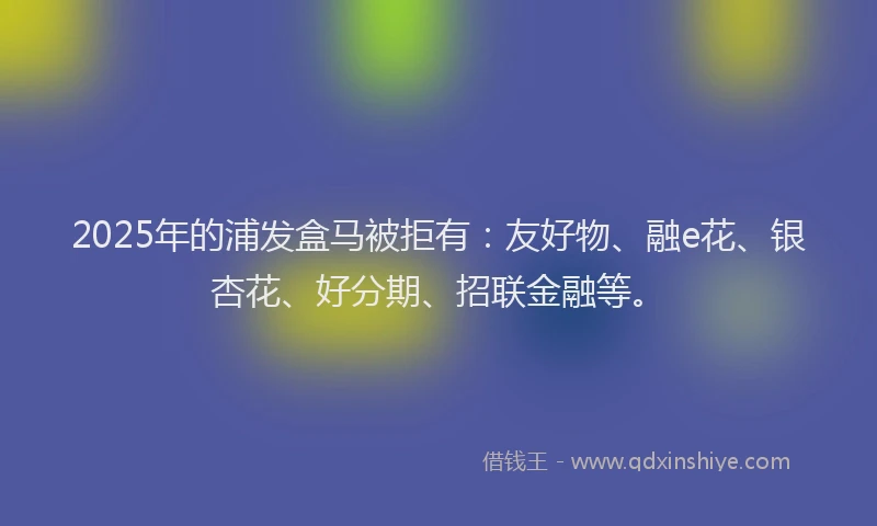 2025年的浦发盒马被拒有：友好物、融e花、银杏花、好分期、招联金融等。
