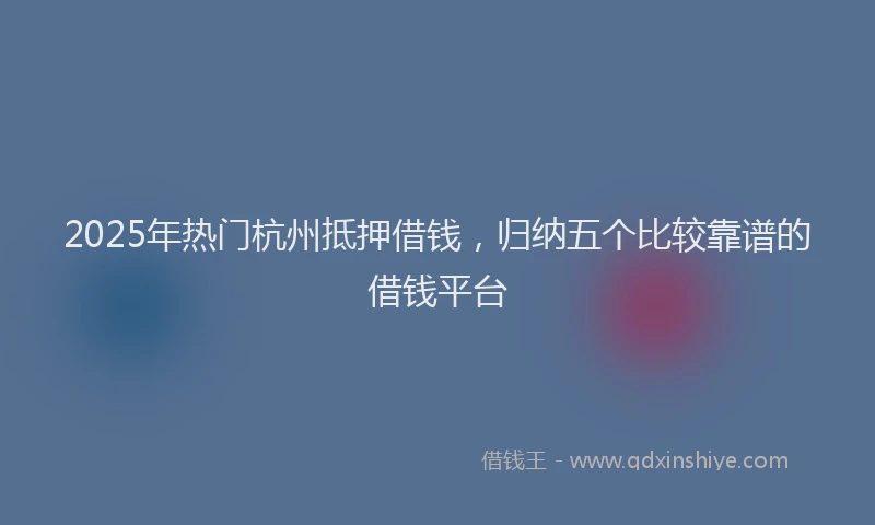 2025年热门杭州抵押借钱，归纳五个比较靠谱的借钱平台