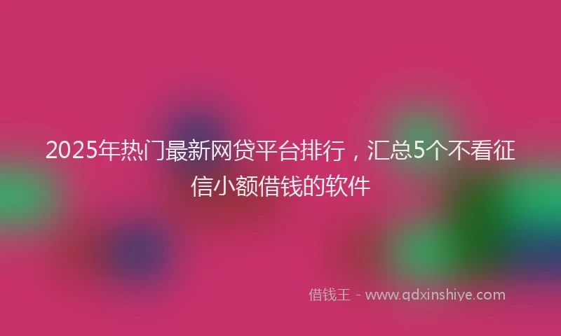 2025年热门最新网贷平台排行,汇总5个不看征信小额借钱的软件
