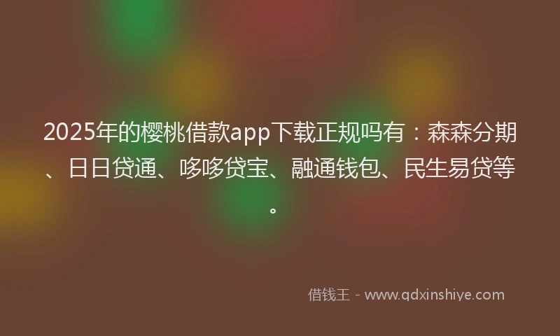 2025年的樱桃借款app下载正规吗有：森森分期、日日贷通、哆哆贷宝、融通钱包、民生易贷等。