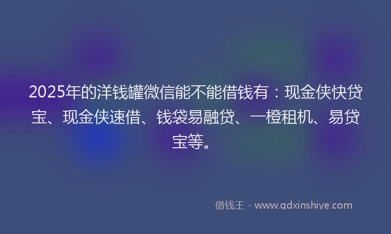 2025年的洋钱罐微信能不能借钱有：现金侠快贷宝、现金侠速借、钱袋易融贷、一橙租机、易贷宝等。