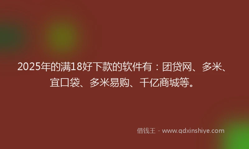 2025年的满18好下款的软件有：团贷网、多米、宜口袋、多米易购、千亿商城等。