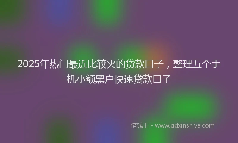 2025年热门最近比较火的贷款口子，整理五个手机小额黑户快速贷款口子