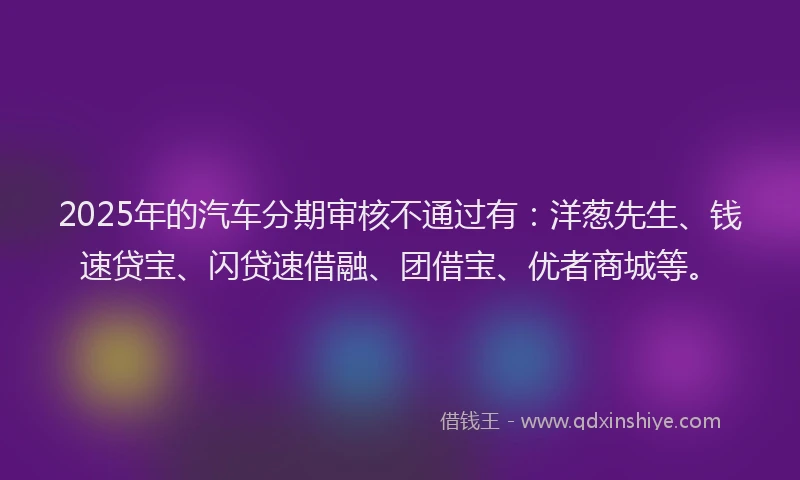2025年的汽车分期审核不通过有：洋葱先生、钱速贷宝、闪贷速借融、团借宝、优者商城等。