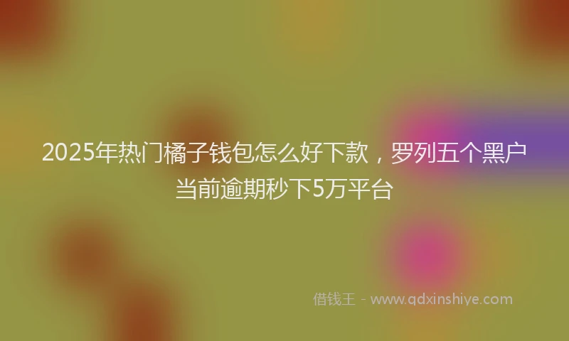 2025年热门橘子钱包怎么好下款，罗列五个黑户当前逾期秒下5万平台