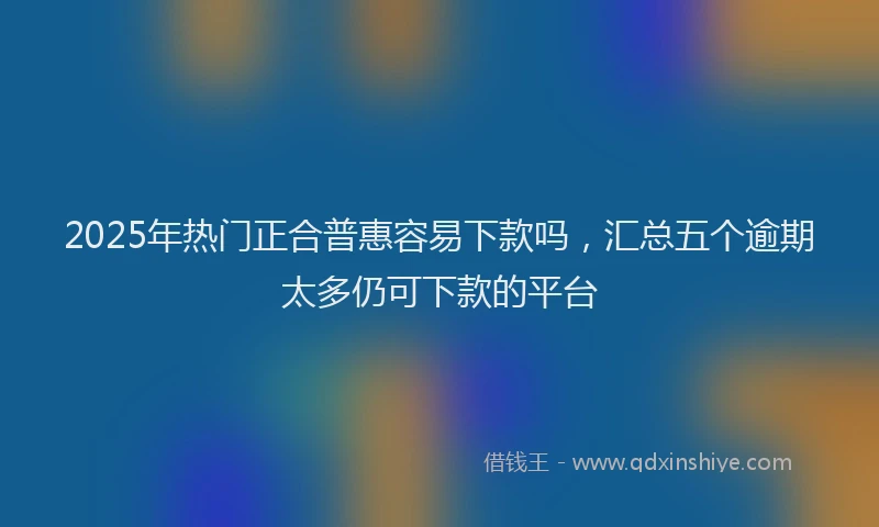 2025年热门正合普惠容易下款吗，汇总五个逾期太多仍可下款的平台