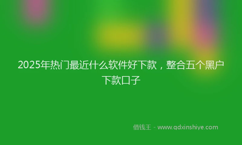 2025年热门最近什么软件好下款，整合五个黑户下款口子