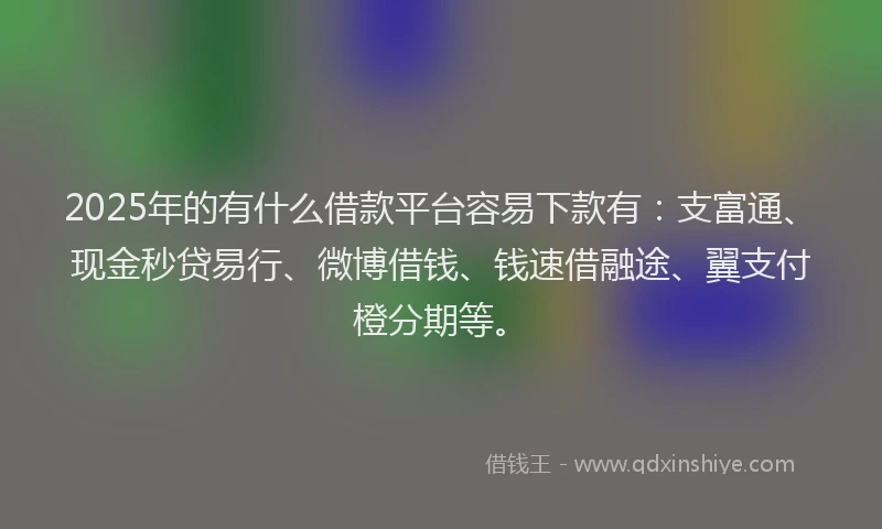 2025年的有什么借款平台容易下款有：支富通、现金秒贷易行、微博借钱、钱速借融途、翼支付橙分期等。