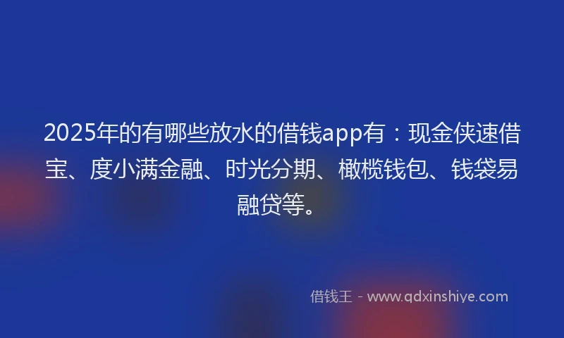 2025年的有哪些放水的借钱app有:现金侠速借宝、度小满金融、时光分期、橄榄钱包、钱袋易融贷等。