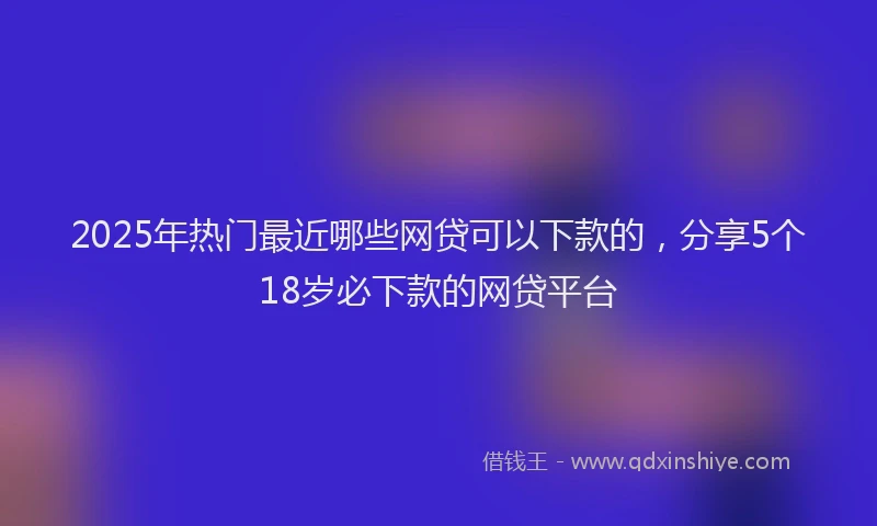 2025年热门最近哪些网贷可以下款的，分享5个18岁必下款的网贷平台