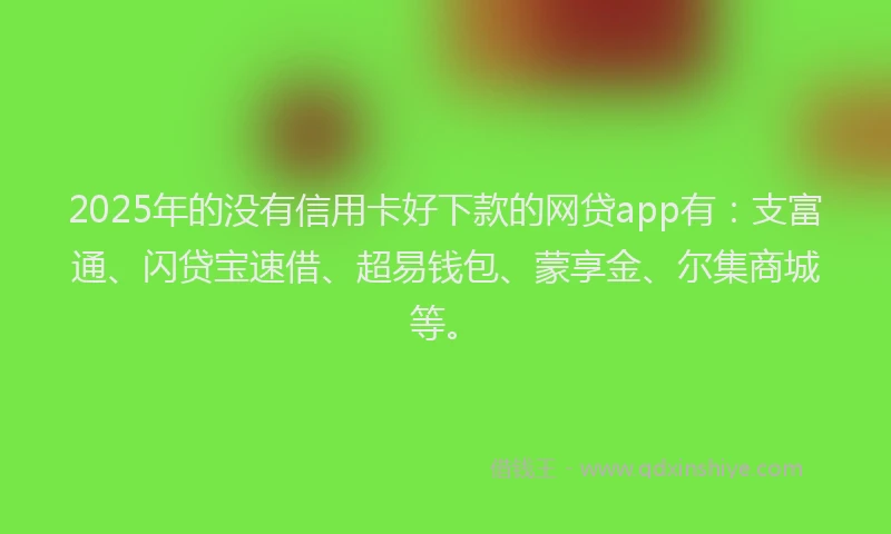 2025年的没有信用卡好下款的网贷app有：支富通、闪贷宝速借、超易钱包、蒙享金、尔集商城等。