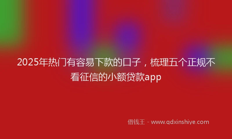 2025年热门有容易下款的口子，梳理五个正规不看征信的小额贷款app