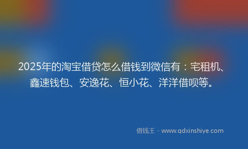 2025年的淘宝借贷怎么借钱到微信有：宅租机、鑫速钱包、安逸花、恒小花、洋洋借呗等。