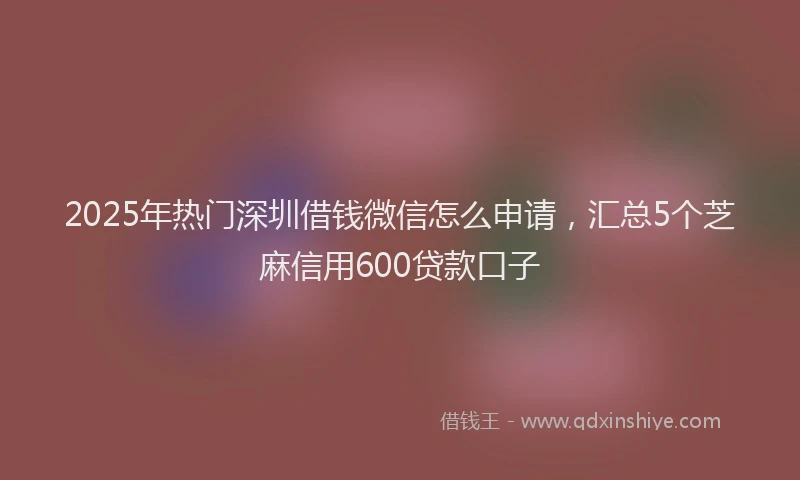 2025年热门深圳借钱微信怎么申请，汇总5个芝麻信用600贷款口子