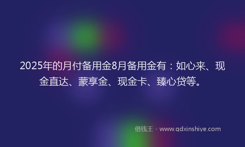 2025年的月付备用金8月备用金有：如心来、现金直达、蒙享金、现金卡、臻心贷等。