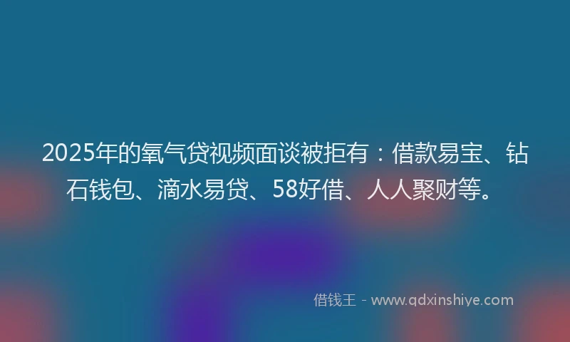 2025年的氧气贷视频面谈被拒有：借款易宝、钻石钱包、滴水易贷、58好借、人人聚财等。