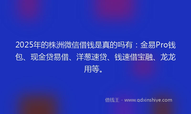 2025年的株洲微信借钱是真的吗有：金易Pro钱包、现金贷易借、洋葱速贷、钱速借宝融、龙龙用等。