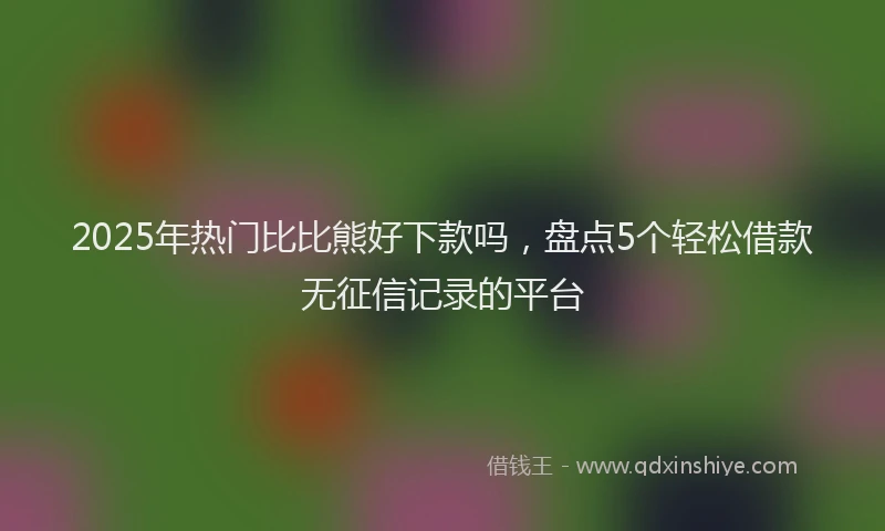 2025年热门比比熊好下款吗，盘点5个轻松借款无征信记录的平台
