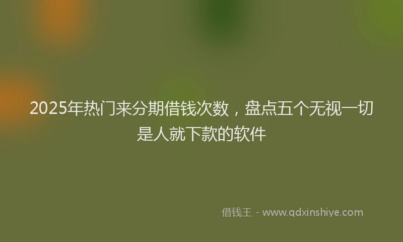 2025年热门来分期借钱次数，盘点五个无视一切是人就下款的软件