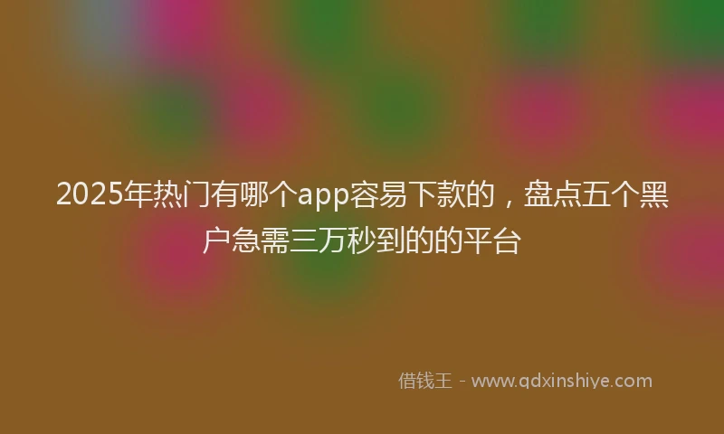 2025年热门有哪个app容易下款的，盘点五个黑户急需三万秒到的的平台