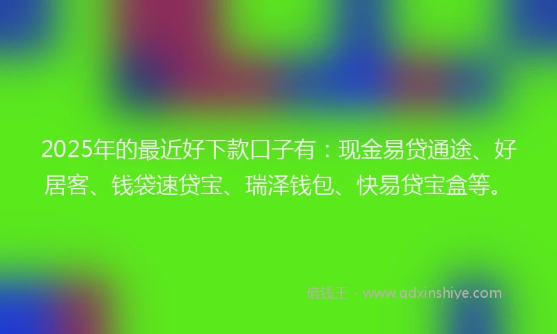 2025年的最近好下款口子有：现金易贷通途、好居客、钱袋速贷宝、瑞泽钱包、快易贷宝盒等。